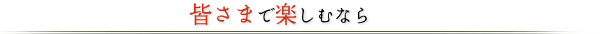 皆さまで楽しむなら