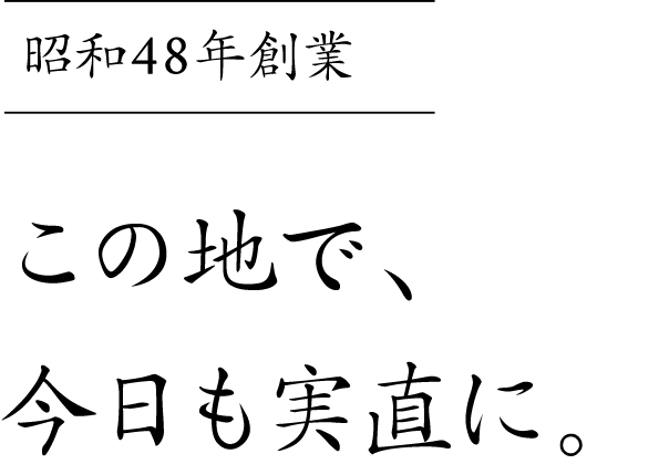 昭和48年創業この地で、今日も実直に。